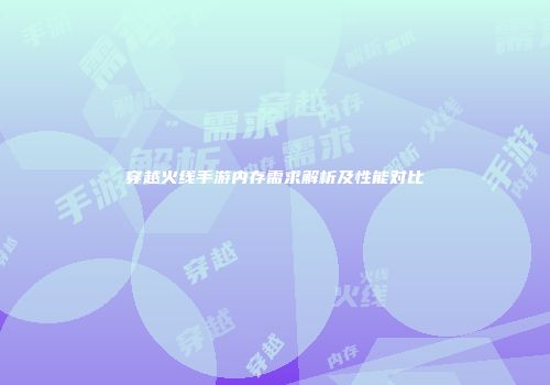 穿越火线手游内存需求解析及性能对比