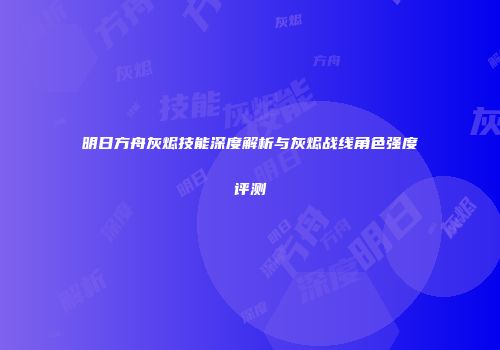 明日方舟灰烬技能深度解析与灰烬战线角色强度评测