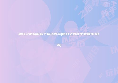 明日之后以前新手玩法教学(明日之后新手教程101任务)