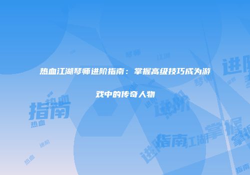 热血江湖琴师进阶指南：掌握高级技巧成为游戏中的传奇人物