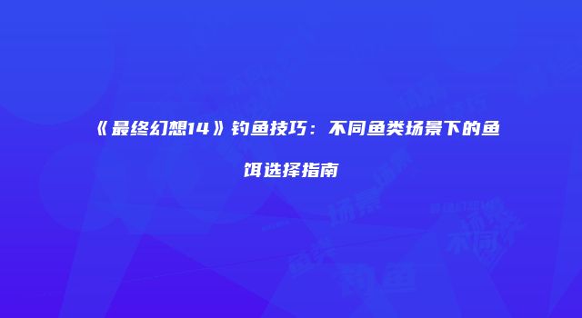 《最终幻想14》钓鱼技巧：不同鱼类场景下的鱼饵选择指南