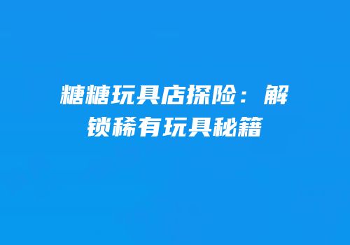 糖糖玩具店探险：解锁稀有玩具秘籍