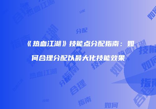 《热血江湖》技能点分配指南:如何合理分配以最大化技能效果