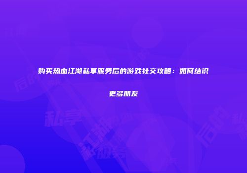 购买热血江湖私享服务后的游戏社交攻略：如何结识更多朋友