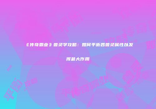 《传奇霸业》兽灵学攻略：如何平衡各兽灵属性以发挥最大作用