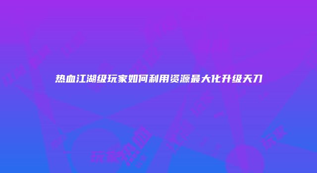 热血江湖级玩家如何利用资源最大化升级天刀