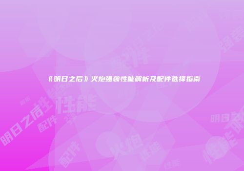 《明日之后》火炮强袭性能解析及配件选择指南