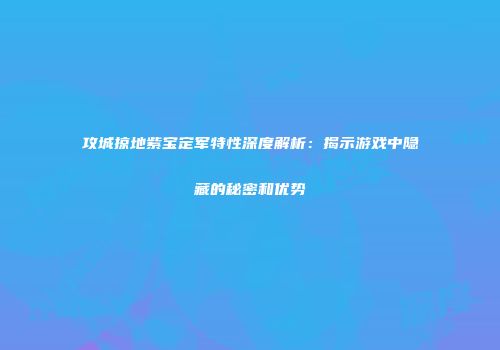 攻城掠地紫宝定军特性深度解析：揭示游戏中隐藏的秘密和优势