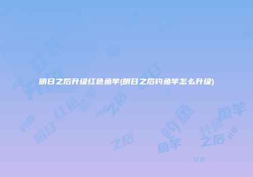 明日之后升级红色鱼竿(明日之后钓鱼竿怎么升级)