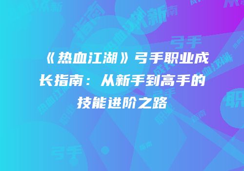 《热血江湖》弓手职业成长指南：从新手到高手的技能进阶之路