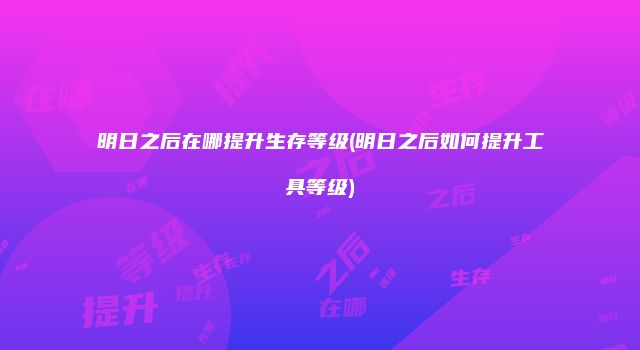 明日之后在哪提升生存等级(明日之后如何提升工具等级)