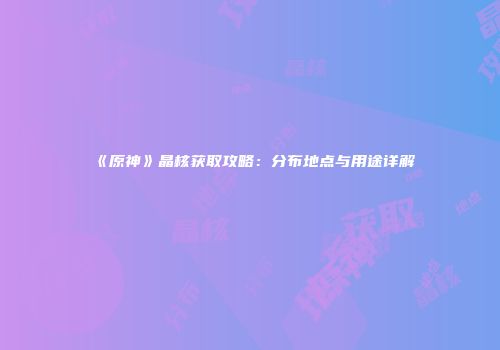 《原神》晶核获取攻略：分布地点与用途详解