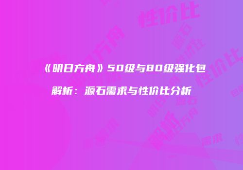 《明日方舟》50级与80级强化包解析：源石需求与性价比分析