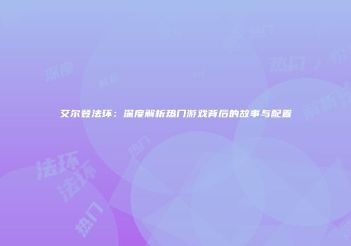 艾尔登法环：深度解析热门游戏背后的故事与配置