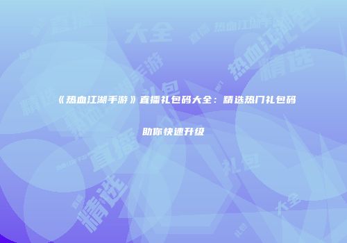《热血江湖手游》直播礼包码大全：精选热门礼包码助你快速升级