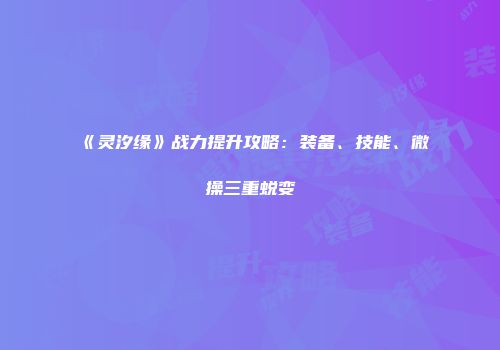 《灵汐缘》战力提升攻略：装备、技能、微操三重蜕变