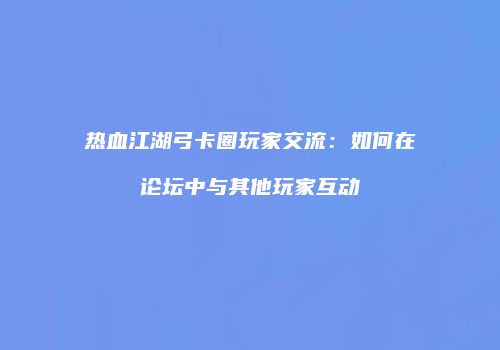 热血江湖弓卡圈玩家交流：如何在论坛中与其他玩家互动
