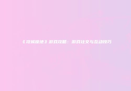 《攻城掠地》游戏攻略：游戏社交与互动技巧