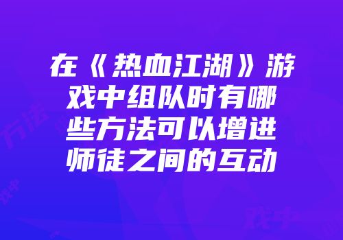 在《热血江湖》游戏中组队时有哪些方法可以增进师徒之间的互动