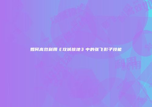 如何高效利用《攻城掠地》中的张飞影子技能
