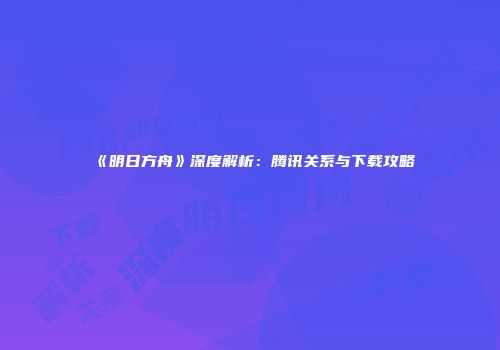 《明日方舟》深度解析：腾讯关系与下载攻略