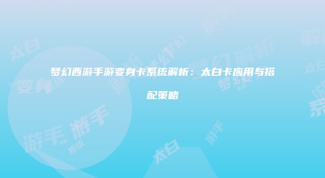 梦幻西游手游变身卡系统解析：太白卡应用与搭配策略