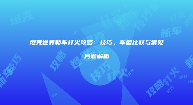 坦克世界新车打火攻略：技巧、车型比较与常见问题解析