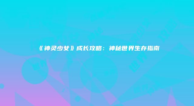 《神灵少女》成长攻略：神秘世界生存指南