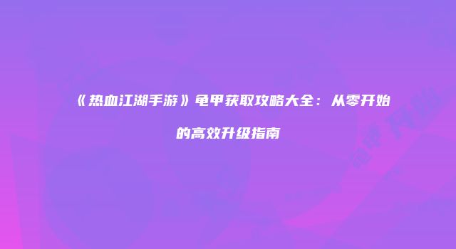 《热血江湖手游》龟甲获取攻略大全：从零开始的高效升级指南