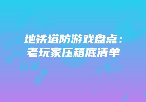地铁塔防游戏盘点：老玩家压箱底清单