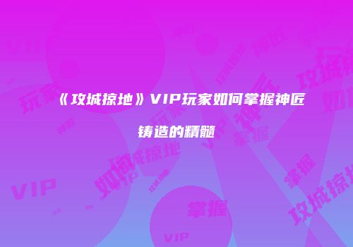 《攻城掠地》VIP玩家如何掌握神匠铸造的精髓