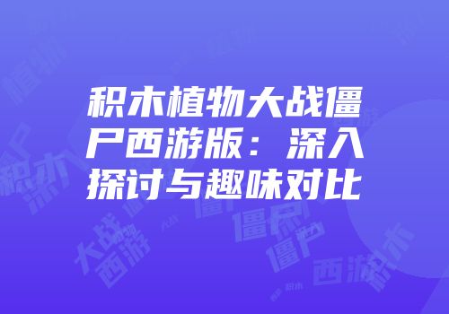 积木植物大战僵尸西游版：深入探讨与趣味对比