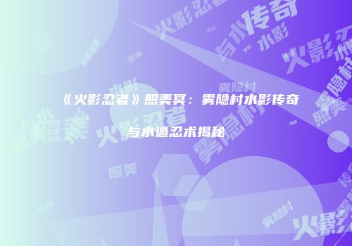 《火影忍者》照美冥：雾隐村水影传奇与水遁忍术揭秘