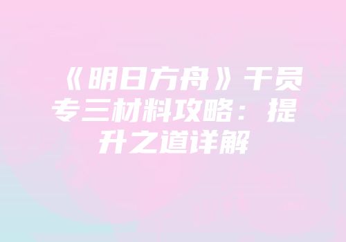 《明日方舟》干员专三材料攻略：提升之道详解