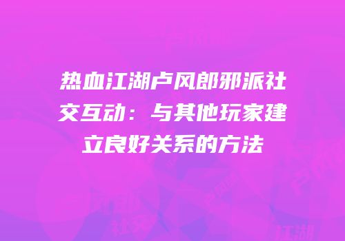 热血江湖卢风郎邪派社交互动：与其他玩家建立良好关系的方法
