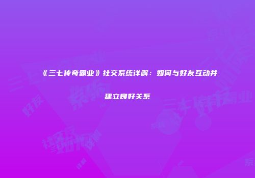 《三七传奇霸业》社交系统详解：如何与好友互动并建立良好关系