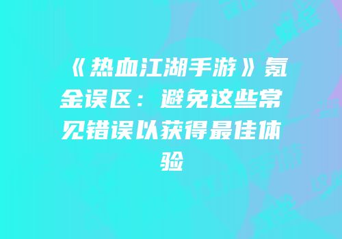 《热血江湖手游》氪金误区：避免这些常见错误以获得最佳体验