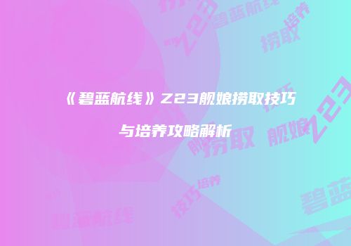 《碧蓝航线》Z23舰娘捞取技巧与培养攻略解析
