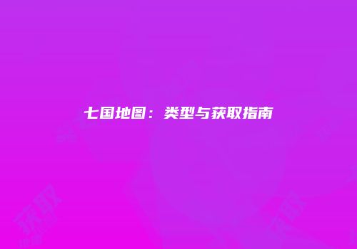 七国地图：类型与获取指南