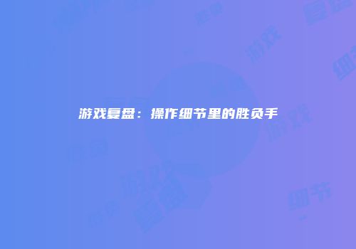游戏复盘：操作细节里的胜负手