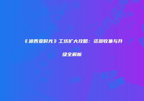 《波西亚时光》工坊扩大攻略：资源收集与升级全解析