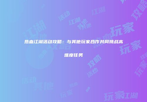 热血江湖活动攻略:与其他玩家合作共同挑战高难度任务