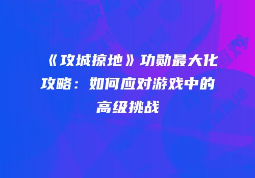 《攻城掠地》功勋最大化攻略：如何应对游戏中的高级挑战