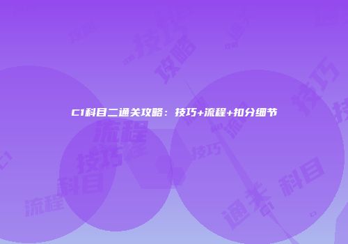C1科目二通关攻略：技巧+流程+扣分细节