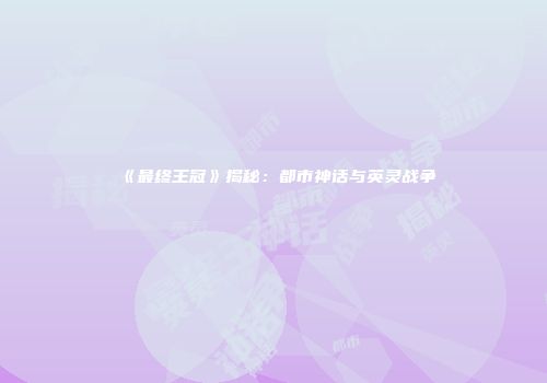 《最终王冠》揭秘：都市神话与英灵战争