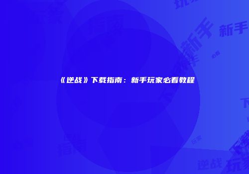 《逆战》下载指南：新手玩家必看教程