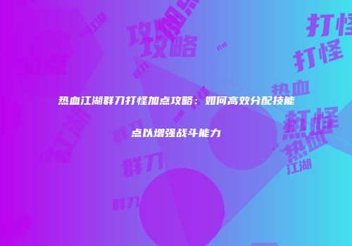 热血江湖群刀打怪加点攻略：如何高效分配技能点以增强战斗能力