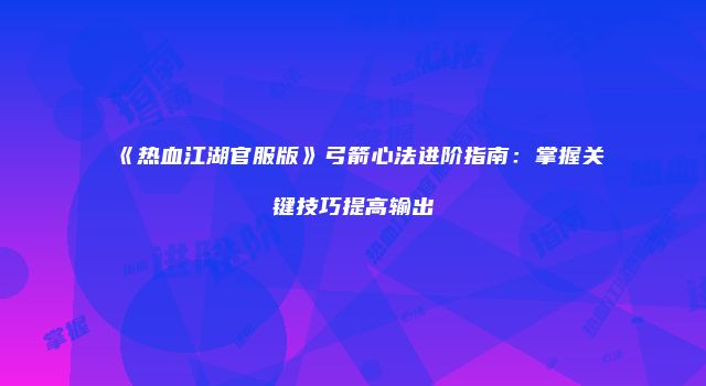 《热血江湖官服版》弓箭心法进阶指南:掌握关键技巧提高输出