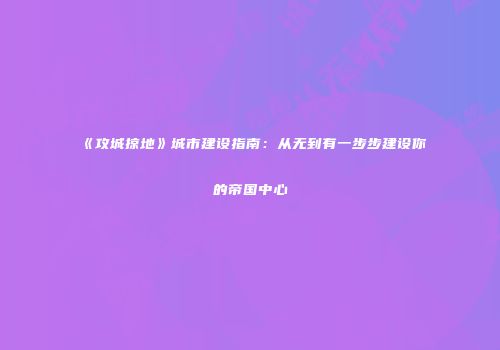 《攻城掠地》城市建设指南：从无到有一步步建设你的帝国中心