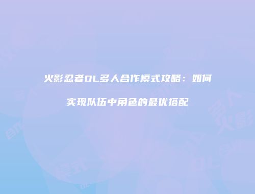 火影忍者OL多人合作模式攻略：如何实现队伍中角色的最优搭配